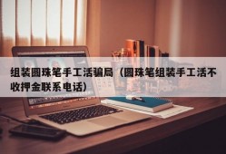 组装圆珠笔手工活骗局（圆珠笔组装手工活不收押金联系电话）