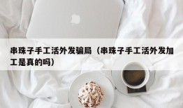 串珠子手工活外发骗局（串珠子手工活外发加工是真的吗）