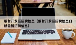 烟台开发区招聘信息（烟台开发区招聘信息曰结最新招聘信息）