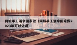 同城手工活拿回家做（同城手工活拿回家做2023年可以做吗）