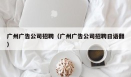 广州广告公司招聘（广州广告公司招聘日语翻）