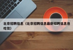 北京招聘信息（北京招聘信息最新招聘信息包吃住）