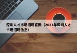 深圳人才市场招聘官网（2021年深圳人才市场招聘信息）