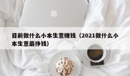 目前做什么小本生意赚钱（2021做什么小本生意最挣钱）